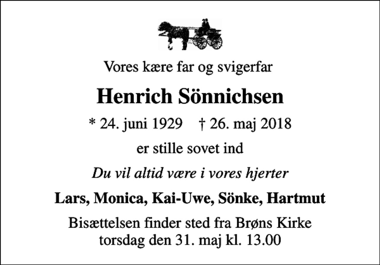 <p>Vores kære far og svigerfar<br />Henrich Sönnichsen<br />* 24. juni 1929 ✝ 26. maj 2018<br />er stille sovet ind<br />Du vil altid være i vores hjerter<br />Lars, Monica, Kai-Uwe, Sönke, Hartmut<br />Bisættelsen finder sted fra Brøns Kirke torsdag den 31. maj kl. 13.00</p>
