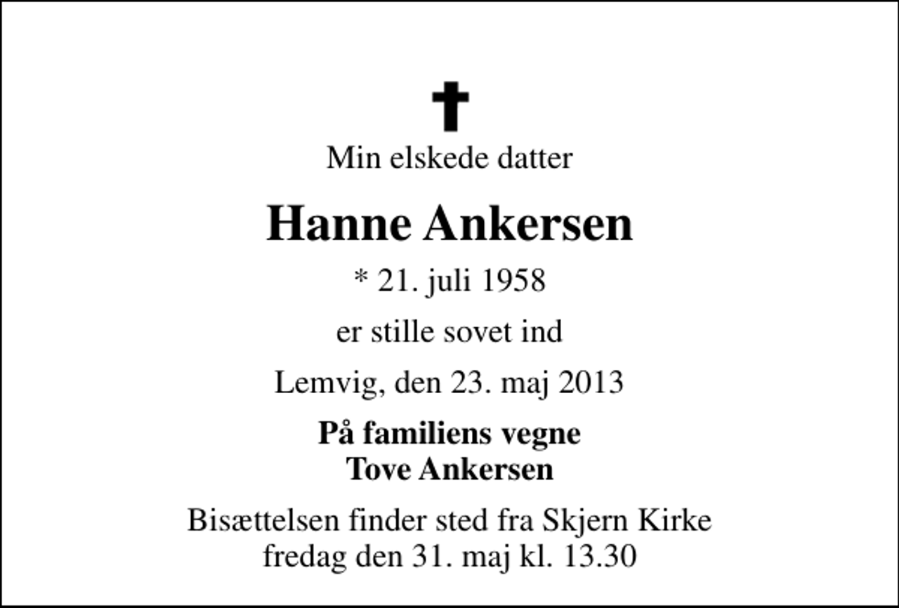 <p>Min elskede datter<br />Hanne Ankersen<br />* 21. juli 1958<br />er stille sovet ind<br />Lemvig, den 23. maj 2013<br />På familiens vegne Tove Ankersen<br />Bisættelsen finder sted fra Skjern Kirke fredag den 31. maj kl. 13.30</p>