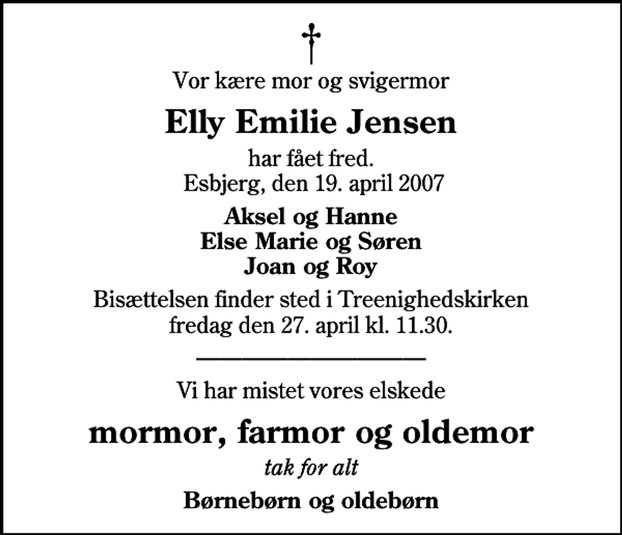 <p>Vor kære mor og svigermor<br />Elly Emilie Jensen<br />har fået fred. Esbjerg, den 19. april 2007<br />Aksel og Hanne Else Marie og Søren Joan og Roy<br />Bisættelsen finder sted i Treenighedskirken fredag den 27. april kl. 11.30<br />Vi har mistet vores elskede<br />mormor, farmor og oldemor<br />tak for alt<br />Børnebørn og oldebørn</p>