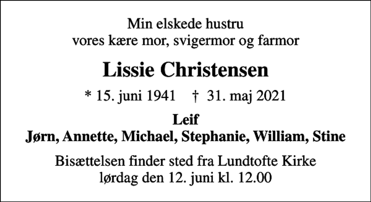 <p>Min elskede hustru vores kære mor, svigermor og farmor<br />Lissie Christensen<br />* 15. juni 1941 ✝ 31. maj 2021<br />Leif Jørn, Annette, Michael, Stephanie, William, Stine<br />Bisættelsen finder sted fra Lundtofte Kirke lørdag den 12. juni kl. 12.00</p>