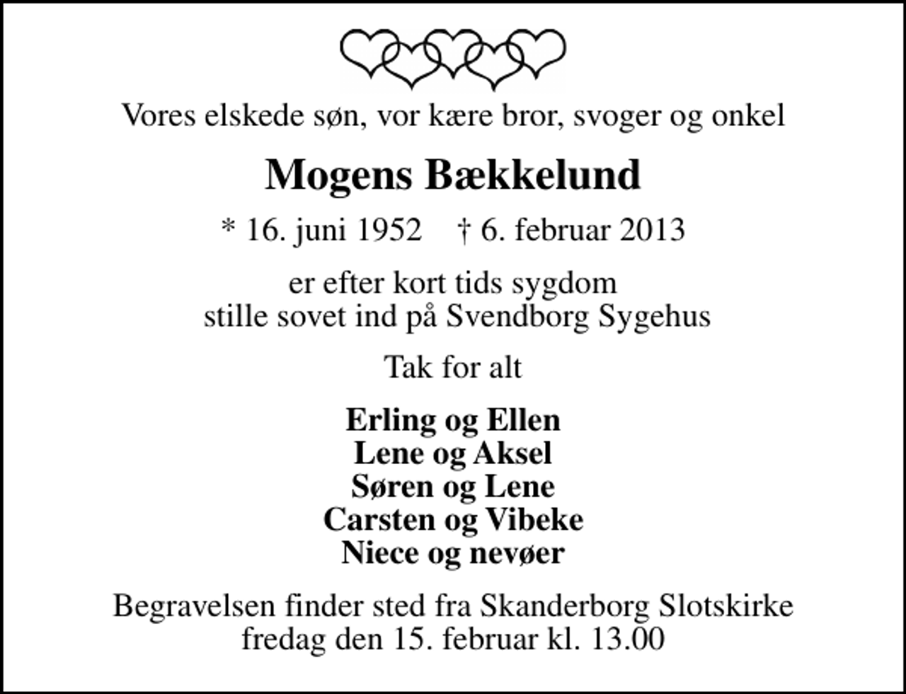 <p>Vores elskede søn, vor kære bror, svoger og onkel<br />Mogens Bækkelund<br />* 16. juni 1952 ✝ 6. februar 2013<br />er efter kort tids sygdom stille sovet ind på Svendborg Sygehus<br />Tak for alt<br />Erling og Ellen Lene og Aksel Søren og Lene Carsten og Vibeke Niece og nevøer<br />Begravelsen finder sted fra Skanderborg Slotskirke fredag den 15. februar kl. 13.00</p>