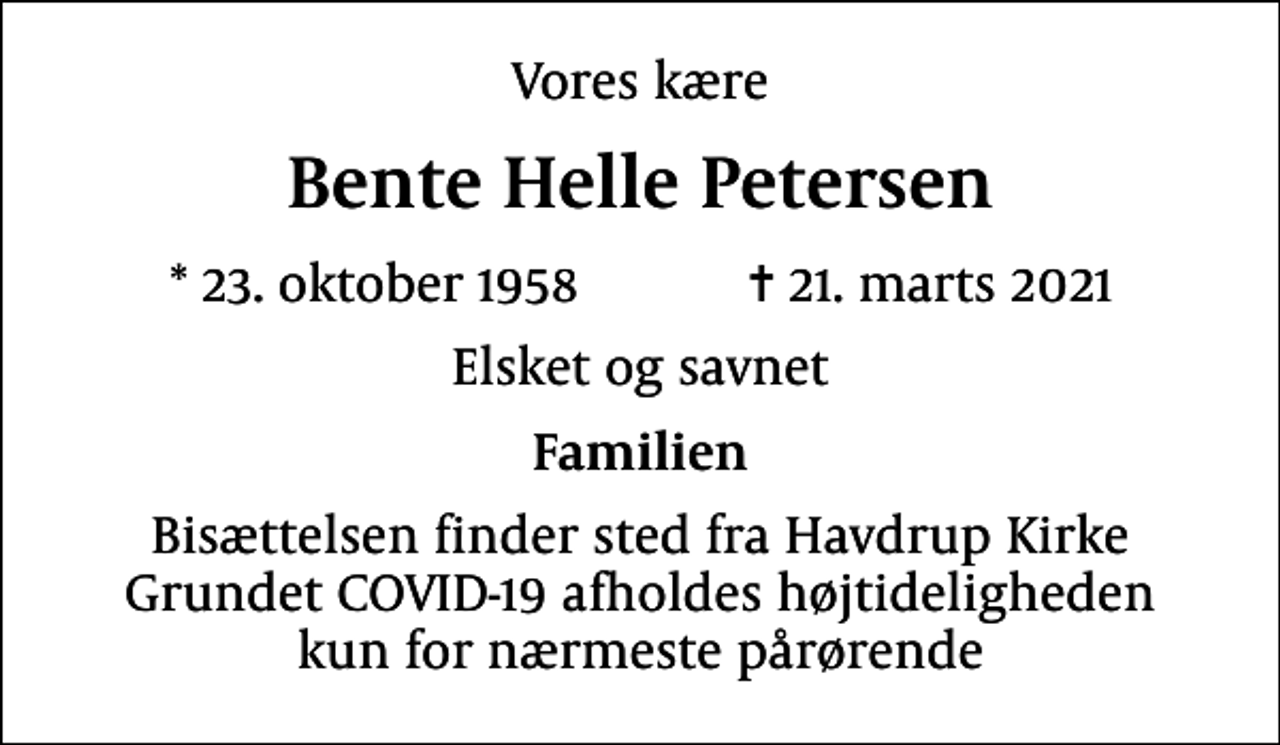 <p>Vores kære<br />Bente Helle Petersen<br />* 23. oktober 1958 ✝ 21. marts 2021<br />Elsket og savnet<br />Familien<br />Bisættelsen finder sted fra Havdrup Kirke Grundet COVID-19 afholdes højtideligheden kun for nærmeste pårørende</p>