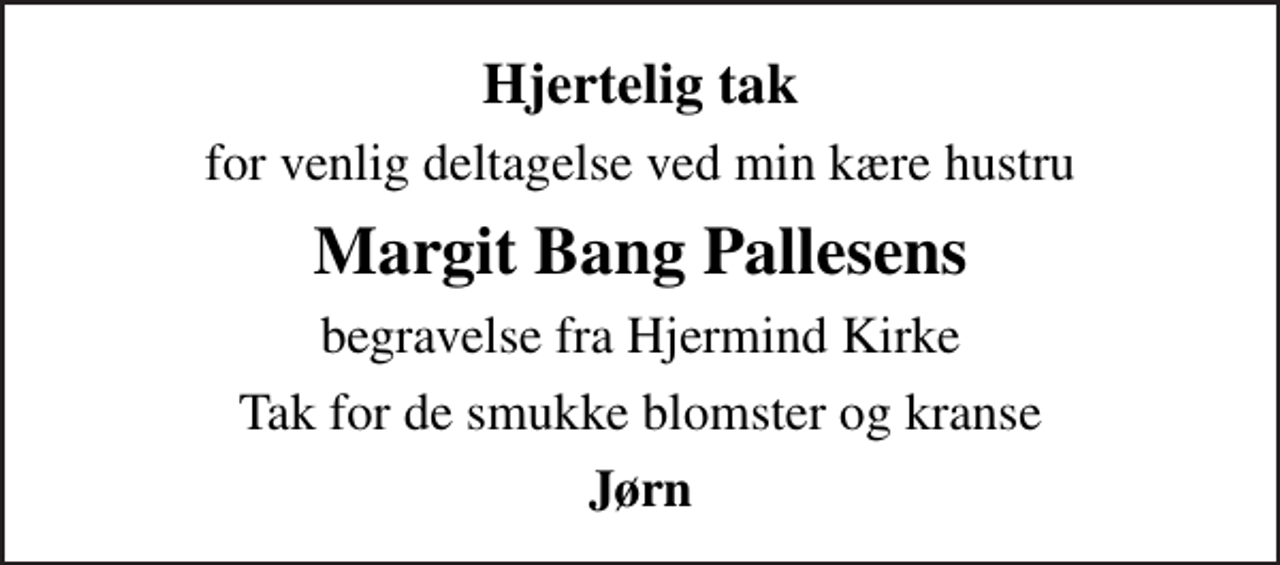 <p>Hjertelig tak<br />for venlig deltagelse ved min kære hustru<br />Margit Bang Pallesens<br />begravelse fra Hjermind Kirke<br />Tak for de smukke blomster og kranse<br />Jørn</p>