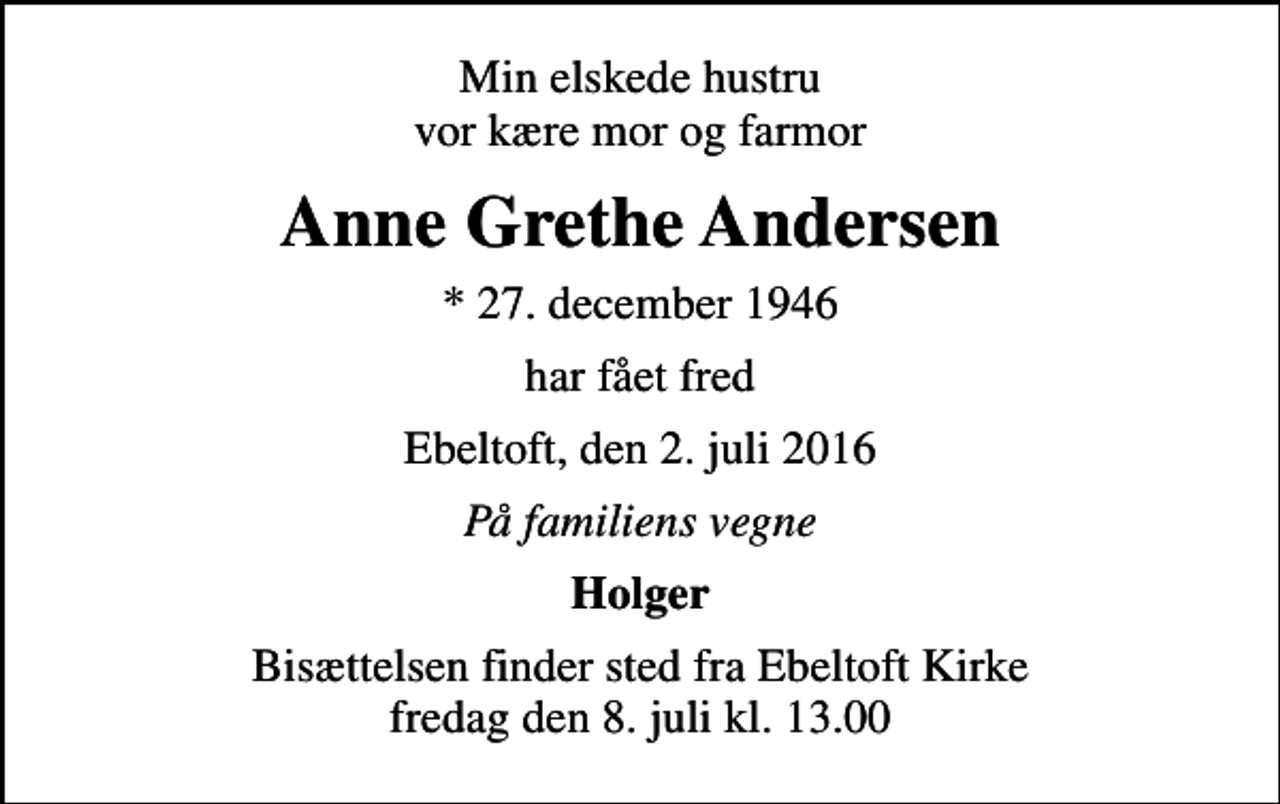 <p>Min elskede hustru vor kære mor og farmor<br />Anne Grethe Andersen<br />* 27. december 1946<br />har fået fred<br />Ebeltoft, den 2. juli 2016<br />På familiens vegne<br />Holger<br />Bisættelsen finder sted fra Ebeltoft Kirke fredag den 8. juli kl. 13.00</p>