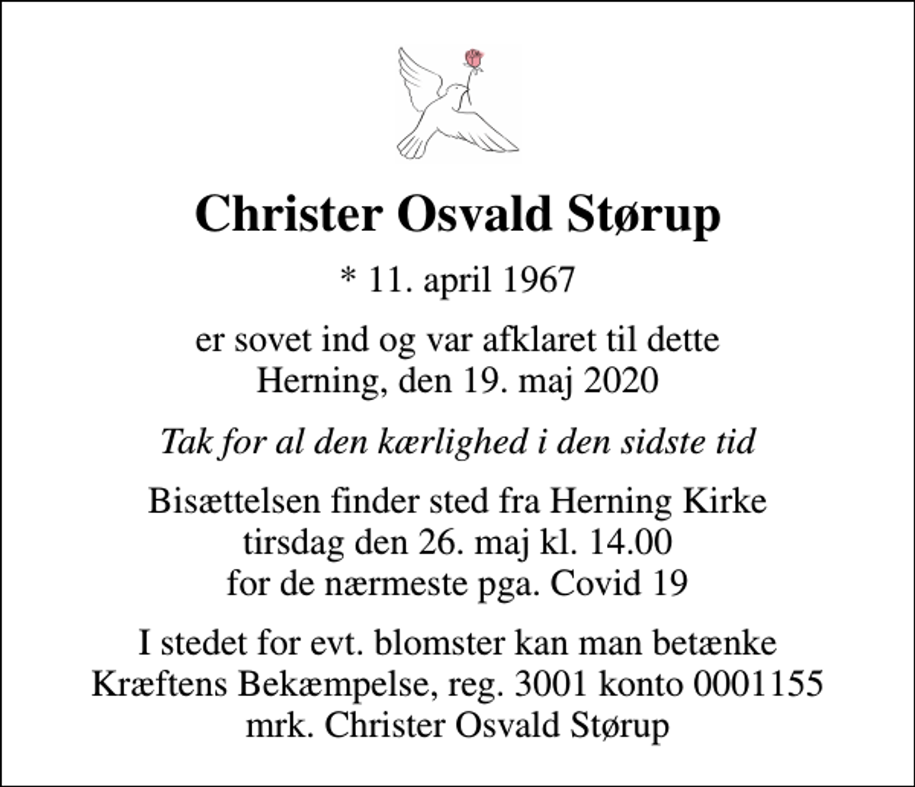 <p>Christer Osvald Størup<br />* 11. april 1967<br />er sovet ind og var afklaret til dette Herning, den 19. maj 2020<br />Tak for al den kærlighed i den sidste tid<br />Bisættelsen finder sted fra Herning Kirke tirsdag den 26. maj kl. 14.00 for de nærmeste pga. Covid 19<br />I stedet for evt. blomster kan man betænke<br />Kræftens Bekæmpelse reg.3001konto0001155mrk. Christer Osvald<br />Størup</p>