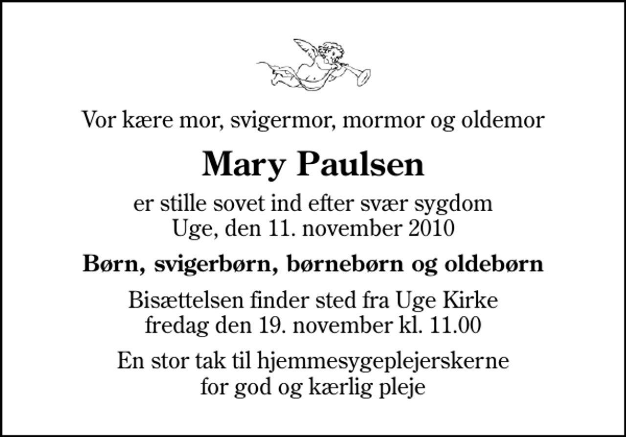 <p>Vor kære mor, svigermor, mormor og oldemor<br />Mary Paulsen<br />er stille sovet ind efter svær sygdom Uge, den 11. november 2010<br />Børn, svigerbørn, børnebørn og oldebørn<br />Bisættelsen finder sted fra Uge Kirke fredag den 19. november kl. 11.00<br />En stor tak til hjemmesygeplejerskerne for god og kærlig pleje</p>