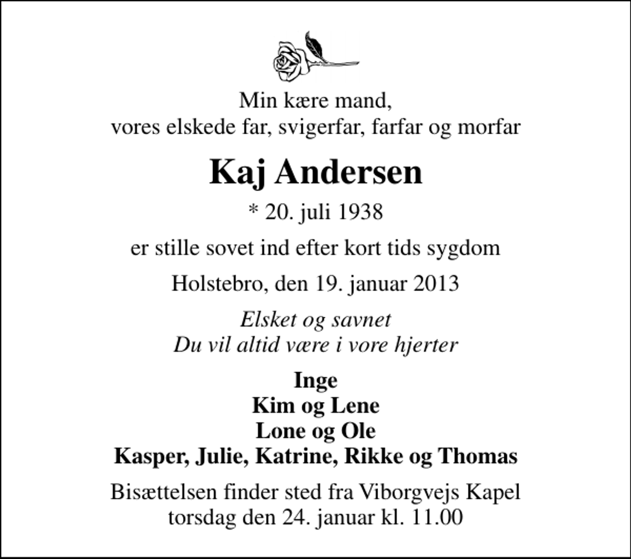 <p>Min kære mand, vores elskede far, svigerfar, farfar og morfar<br />Kaj Andersen<br />* 20. juli 1938<br />er stille sovet ind efter kort tids sygdom<br />Holstebro, den 19. januar 2013<br />Elsket og savnet Du vil altid være i vore hjerter<br />Inge Kim og Lene Lone og Ole Kasper, Julie, Katrine, Rikke og Thomas<br />Bisættelsen finder sted fra Viborgvejs Kapel torsdag den 24. januar kl. 11.00</p>