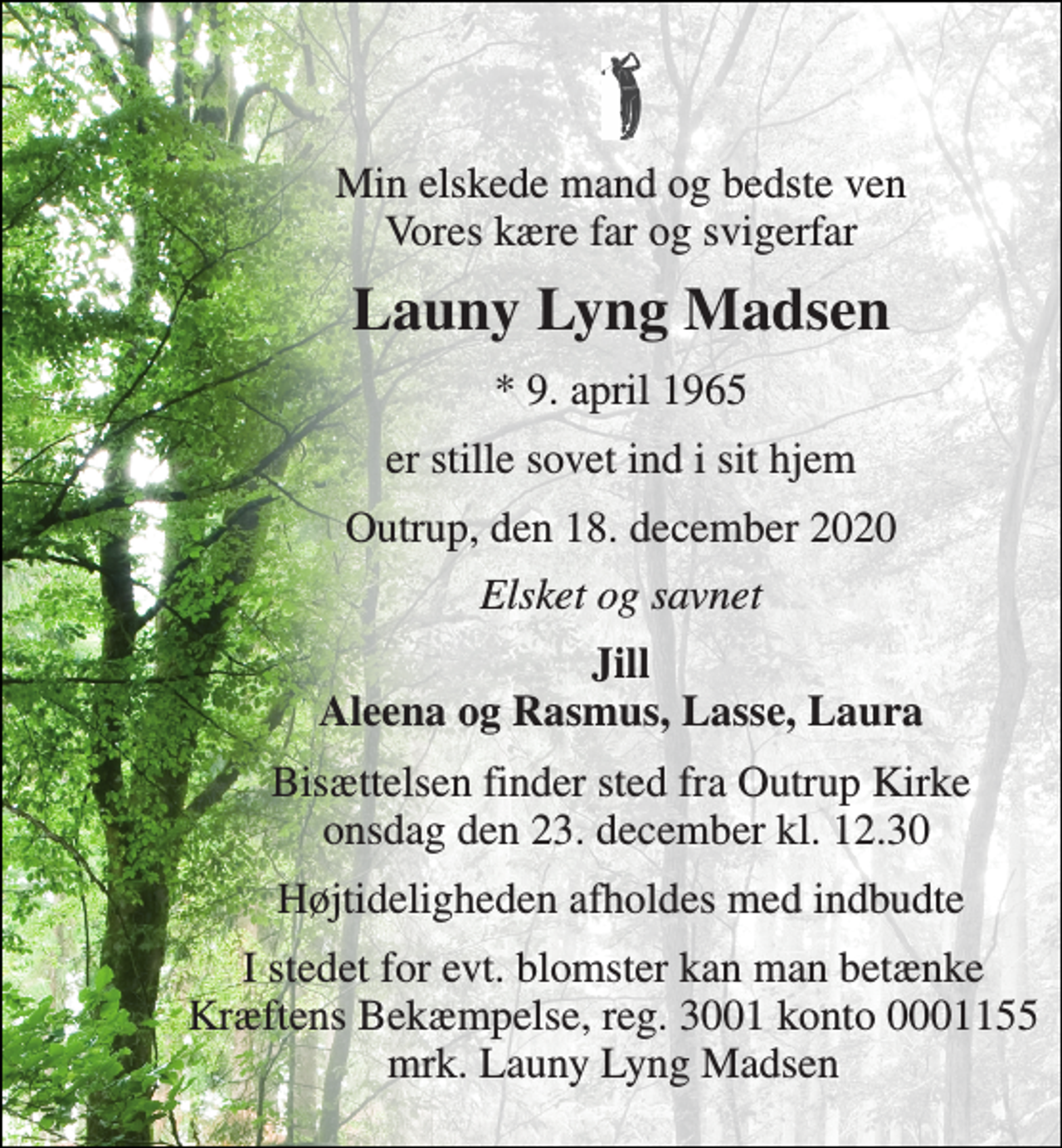 <p>Min elskede mand og bedste ven Vores kære far og svigerfar<br />Launy Lyng Madsen<br />* 9. april 1965 ✝ 18. december 2020<br />er stille sovet ind i sit hjem<br />Outrup, den 18. december 2020<br />Elsket og savnet<br />Jill Aleena og Rasmus, Lasse, Laura<br />Bisættelsen finder sted fra Outrup Kirke onsdag den 23. december kl. 12.30 Højtideligheden afholdes med indbudte<br />I stedet for evt. blomster kan man betænke<br />Kræftens Bekæmpelse reg.3001konto0001155mrk. Launy Lyng<br />Madsen</p>