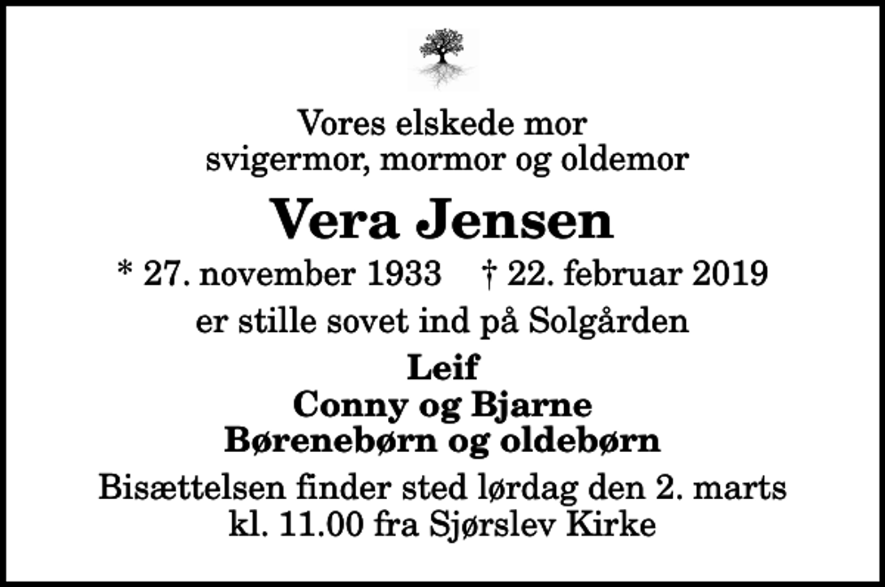<p>Vores elskede mor svigermor, mormor og oldemor<br />Vera Jensen<br />* 27. november 1933 ✝ 22. februar 2019<br />er stille sovet ind på Solgården<br />Leif Conny og Bjarne Børenebørn og oldebørn<br />Bisættelsen finder sted lørdag den 2. marts kl. 11.00 fra Sjørslev Kirke</p>