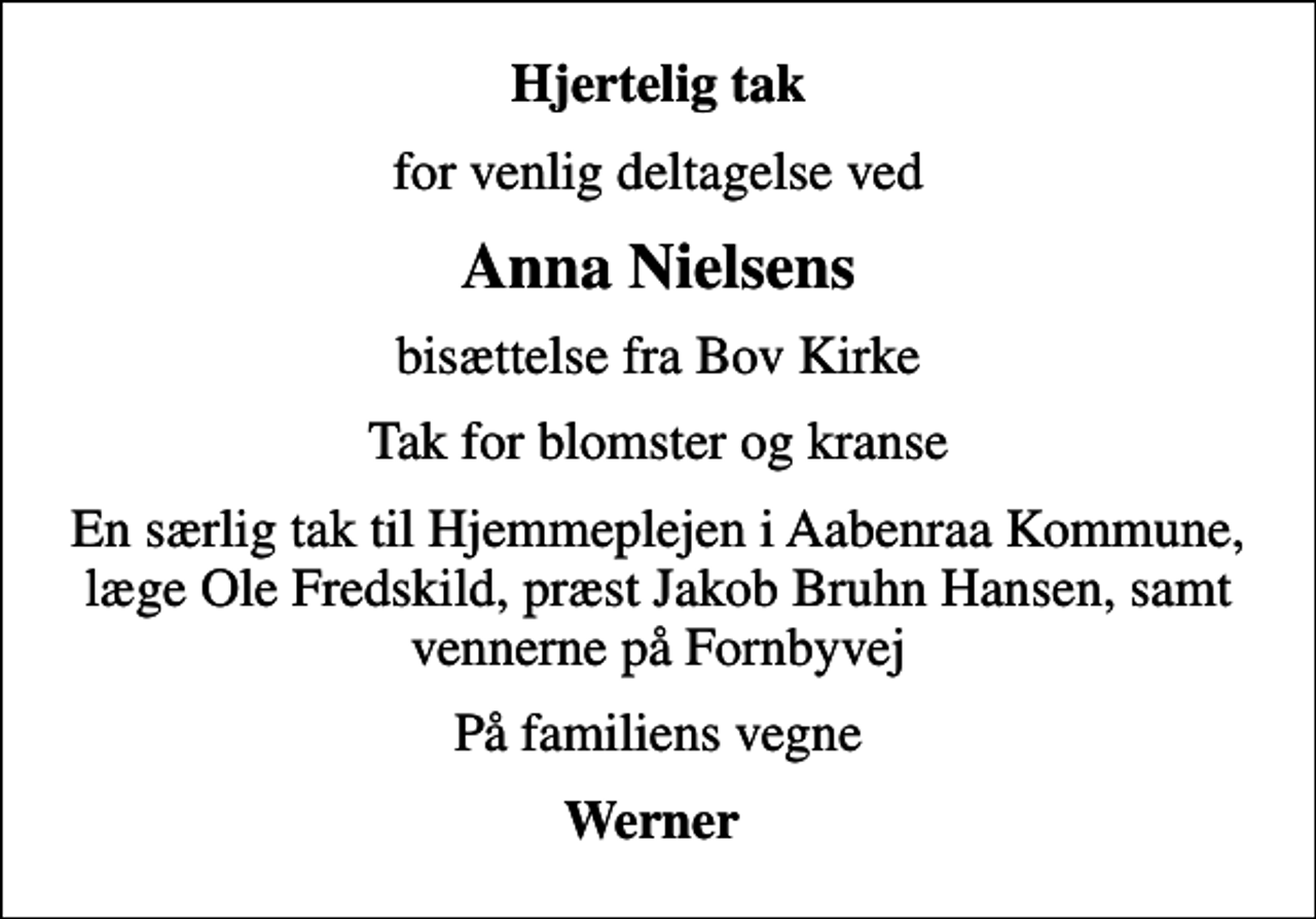 <p>Hjertelig tak<br />for venlig deltagelse ved<br />Anna Nielsens<br />bisættelse fra Bov Kirke<br />Tak for blomster og kranse<br />En særlig tak til Hjemmeplejen i Aabenraa Kommune, læge Ole Fredskild, præst Jakob Bruhn Hansen, samt vennerne på Fornbyvej<br />På familiens vegne<br />Werner</p>