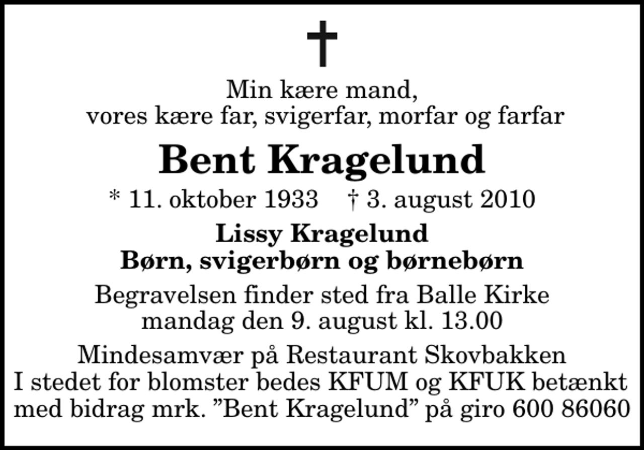 <p>Min kære mand, vores kære far, svigerfar, morfar og farfar<br />Bent Kragelund<br />* 11. oktober 1933 ✝ 3. august 2010<br />Lissy Kragelund Børn, svigerbørn og børnebørn<br />Begravelsen finder sted fra Balle Kirke mandag den 9. august kl. 13.00<br />Mindesamvær på Restaurant Skovbakken I stedet for blomster bedes KFUM og KFUK betænkt med bidrag mrk. Bent Kragelund på giro 600 86060</p>