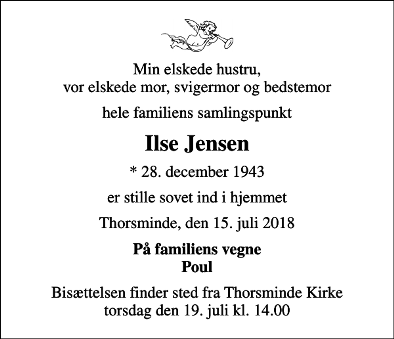 <p>Min elskede hustru, vor elskede mor, svigermor og bedstemor<br />hele familiens samlingspunkt<br />Ilse Jensen<br />* 28. december 1943<br />er stille sovet ind i hjemmet<br />Thorsminde, den 15. juli 2018<br />På familiens vegne Poul<br />Bisættelsen finder sted fra Thorsminde Kirke torsdag den 19. juli kl. 14.00</p>
