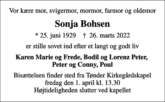 <p>Vor kære mor, svigermor, mormor, farmor og oldemor<br />Sonja Bohsen<br />* 25. juni 1929 ✝ 26. marts 2022<br />er stille sovet ind efter et langt og godt liv<br />Karen Marie og Frede, Bodil og Lorenz Peter Peter og Conny, Poul<br />Bisættelsen finder sted fra Tønder Kirkegårdskapel fredag den 1. april kl. 13.30 Højtideligheden slutter ved kapellet</p>