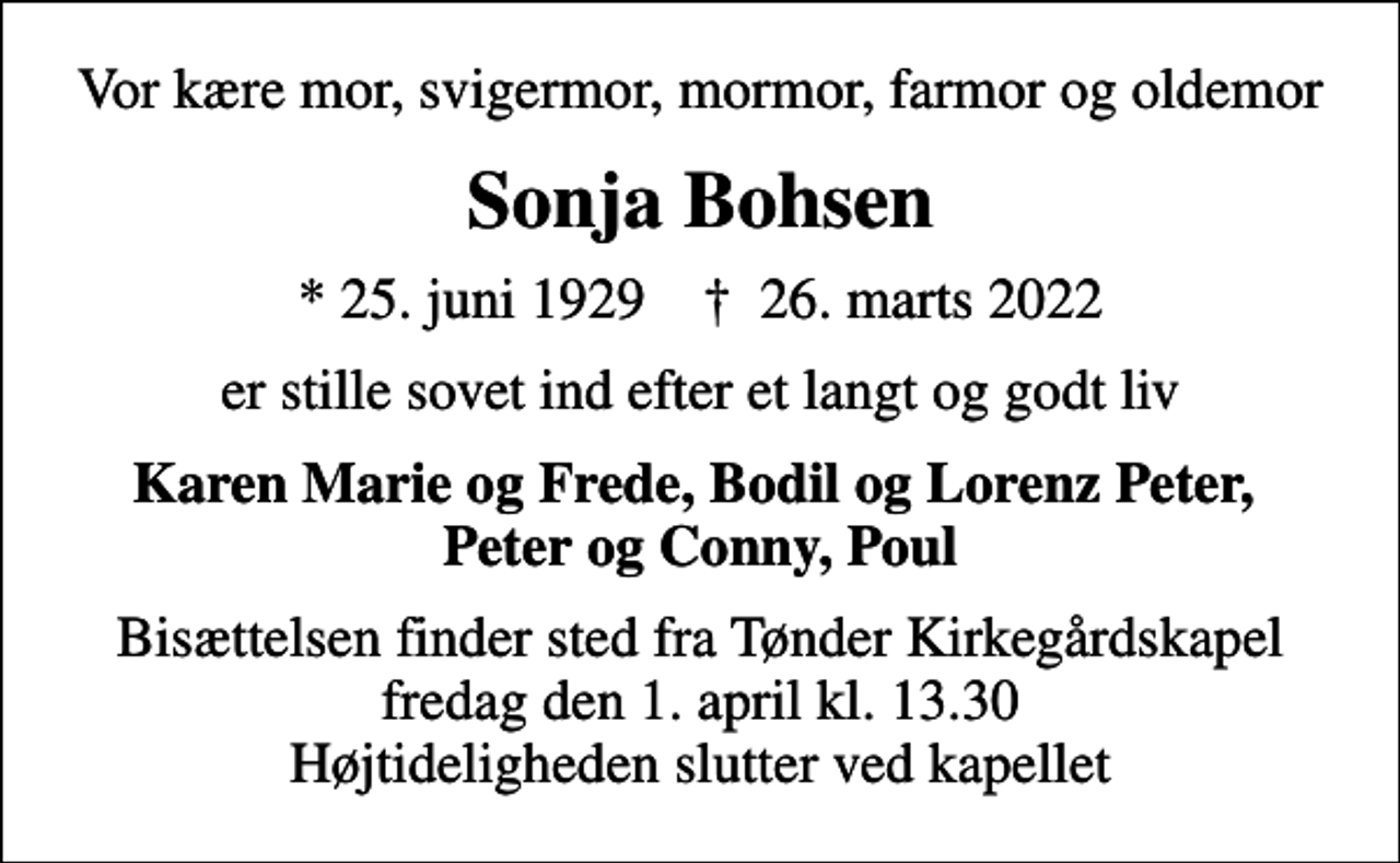 <p>Vor kære mor, svigermor, mormor, farmor og oldemor<br />Sonja Bohsen<br />* 25. juni 1929 ✝ 26. marts 2022<br />er stille sovet ind efter et langt og godt liv<br />Karen Marie og Frede, Bodil og Lorenz Peter Peter og Conny, Poul<br />Bisættelsen finder sted fra Tønder Kirkegårdskapel fredag den 1. april kl. 13.30 Højtideligheden slutter ved kapellet</p>