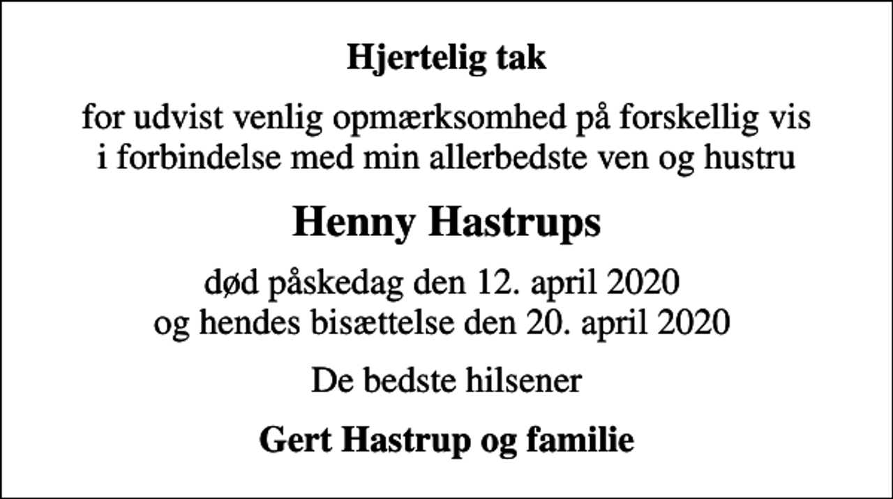 <p>Hjertelig tak<br />for udvist venlig opmærksomhed på forskellig vis i forbindelse med min allerbedste ven og hustru<br />Henny Hastrups<br />død påskedag den 12. april 2020 og hendes bisættelse den 20. april 2020<br />De bedste hilsener<br />Gert Hastrup og familie</p>