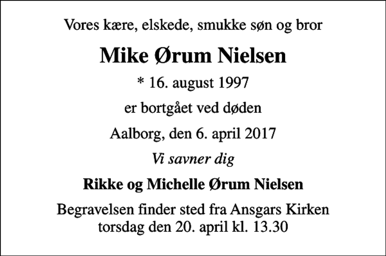 <p>Vores kære, elskede, smukke søn og bror<br />Mike Ørum Nielsen<br />* 16. august 1997<br />er bortgået ved døden<br />Aalborg, den 6. april 2017<br />Vi savner dig<br />Rikke og Michelle Ørum Nielsen<br />Begravelsen finder sted fra Ansgars Kirken torsdag den 20. april kl. 13.30</p>