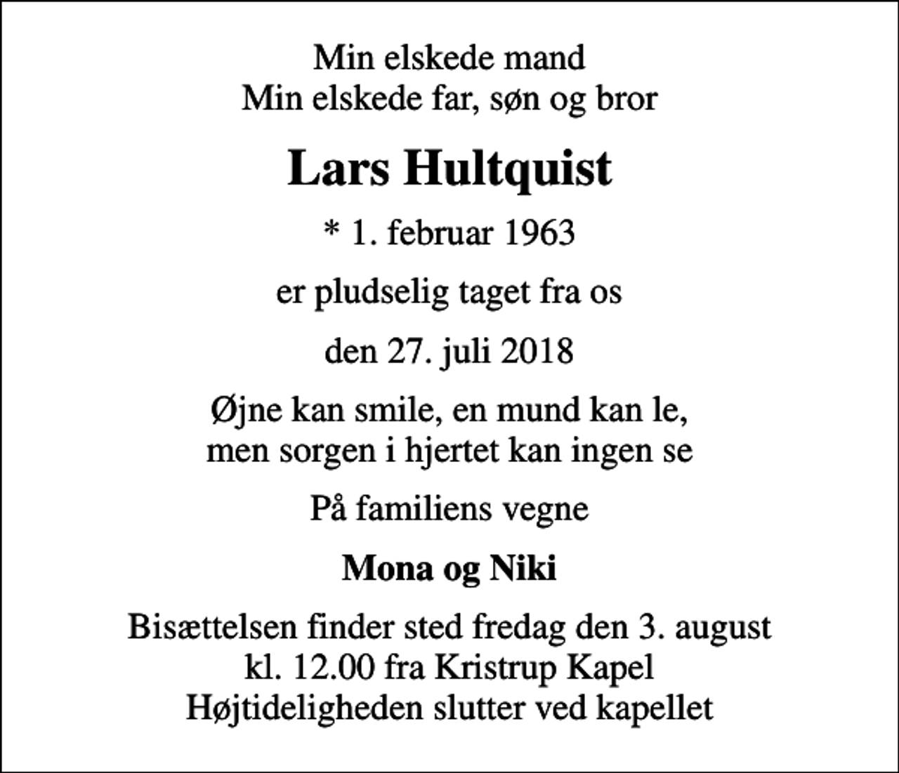 <p>Min elskede mand Min elskede far, søn og bror<br />Lars Hultquist<br />* 1. februar 1963<br />er pludselig taget fra os<br />den 27. juli 2018<br />Øjne kan smile, en mund kan le, men sorgen i hjertet kan ingen se<br />På familiens vegne<br />Mona og Niki<br />Bisættelsen finder sted fredag den 3. august kl. 12.00 fra Kristrup Kapel Højtideligheden slutter ved kapellet</p>
