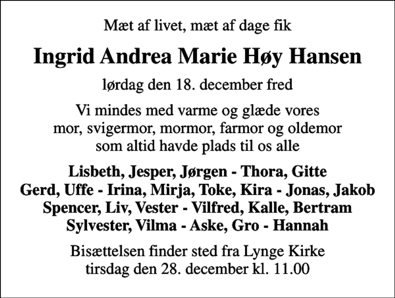 <p>Mæt af livet, mæt af dage fik<br />Ingrid Andrea Marie Høy Hansen<br />lørdag den 18. december fred<br />Vi mindes med varme og glæde vores mor, svigermor, mormor, farmor og oldemor som altid havde plads til os alle<br />Lisbeth, Jesper, Jørgen - Thora, Gitte Gerd, Uffe - Irina, Mirja, Toke, Kira - Jonas, Jakob Spencer, Liv, Vester - Vilfred, Kalle, Bertram Sylvester, Vilma - Aske, Gro - Hannah<br />Bisættelsen finder sted fra Lynge Kirke tirsdag den 28. december kl. 11.00</p>