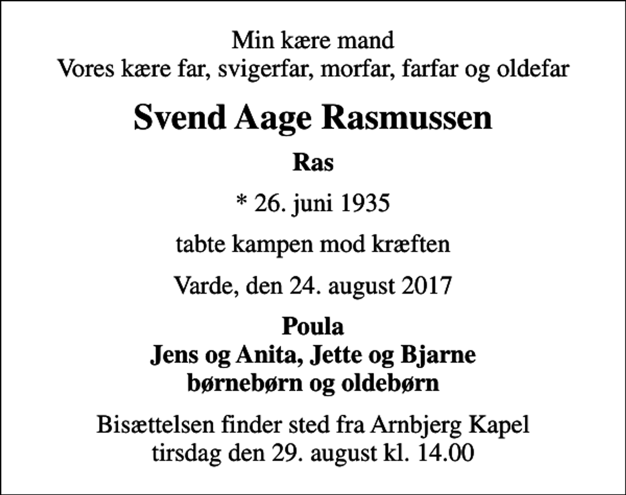 <p>Min kære mand Vores kære far, svigerfar, morfar, farfar og oldefar<br />Svend Aage Rasmussen<br />Ras<br />* 26. juni 1935<br />tabte kampen mod kræften<br />Varde, den 24. august 2017<br />Poula Jens og Anita, Jette og Bjarne børnebørn og oldebørn<br />Bisættelsen finder sted fra Arnbjerg Kapel tirsdag den 29. august kl. 14.00</p>