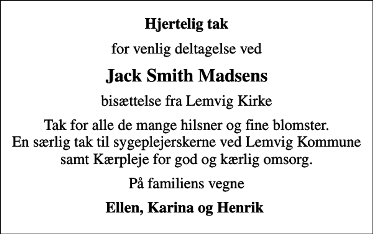 <p>Hjertelig tak<br />for venlig deltagelse ved<br />Jack Smith Madsens<br />bisættelse fra Lemvig Kirke<br />Tak for alle de mange hilsner og fine blomster. En særlig tak til sygeplejerskerne ved Lemvig Kommune samt Kærpleje for god og kærlig omsorg.<br />På familiens vegne<br />Ellen, Karina og Henrik</p>