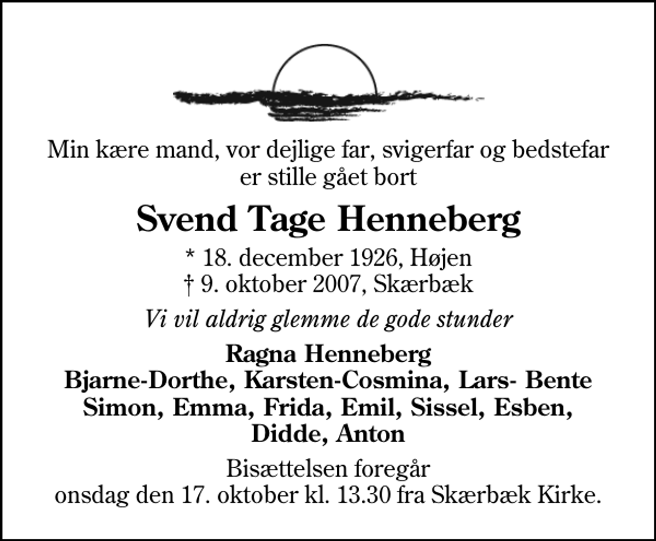 <p>Min kære mand, vor dejlige far, svigerfar og bedstefar er stille gået bort<br />Svend Tage Henneberg<br />* 18. december 1926, Højen<br />✝ 9. oktober 2007, Skærbæk<br />Vi vil aldrig glemme de gode stunder<br />Ragna Henneberg Bjarne-Dorthe, Karsten-Cosmina, Lars- Bente Simon, Emma, Frida, Emil, Sissel, Esben, Didde, Anton<br />Bisættelsen foregår onsdag den 17. oktober kl. 13.30 fra Skærbæk Kirke.</p>