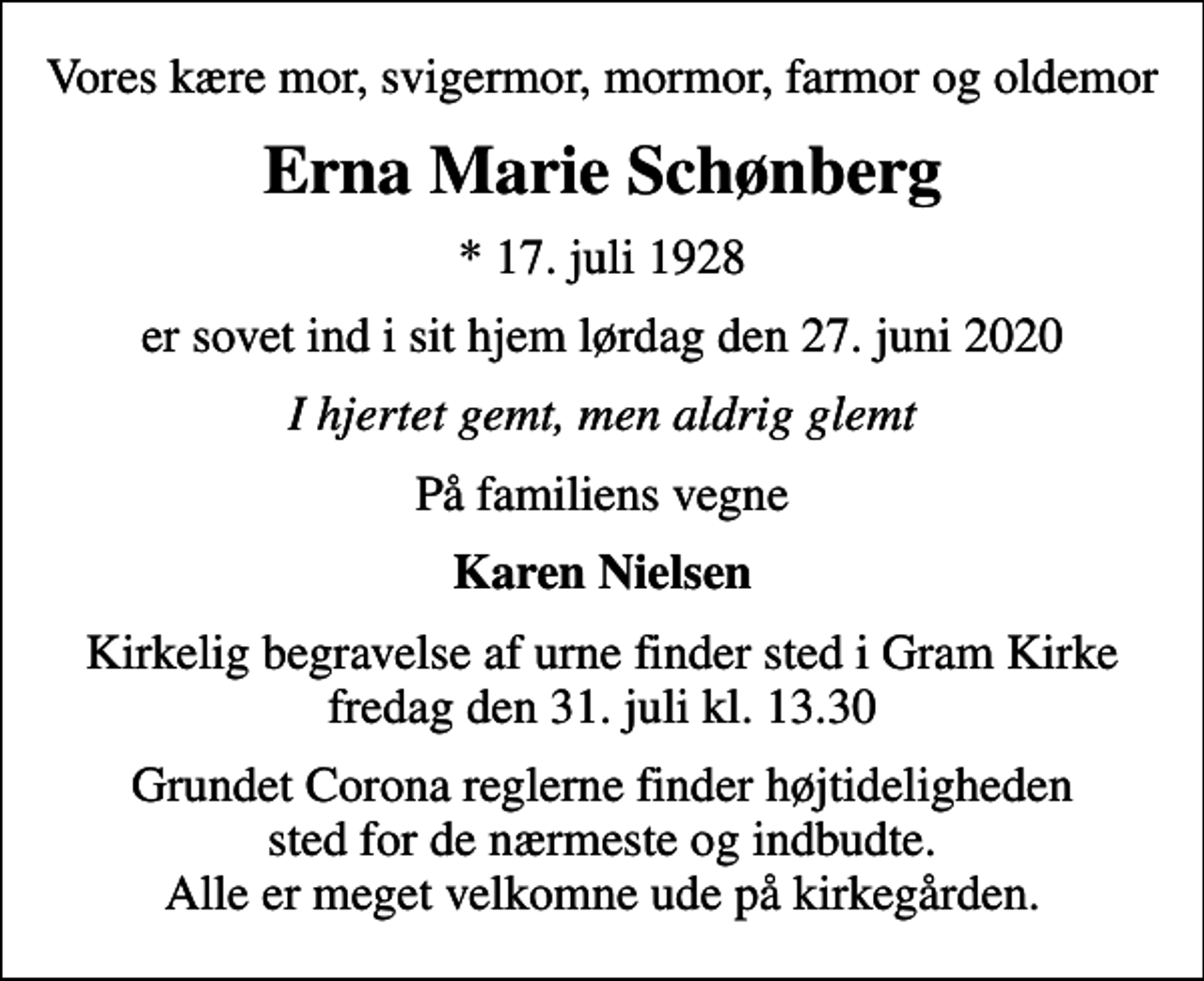 <p>Vores kære mor, svigermor, mormor, farmor og oldemor<br />Erna Marie Schønberg<br />* 17. juli 1928<br />er sovet ind i sit hjem lørdag den 27. juni 2020<br />I hjertet gemt, men aldrig glemt<br />På familiens vegne<br />Karen Nielsen<br />Kirkelig begravelse af urne finder sted i Gram Kirke fredag den 31. juli kl. 13.30<br />Grundet Corona reglerne finder højtideligheden sted for de nærmeste og indbudte. Alle er meget velkomne ude på kirkegården.</p>
