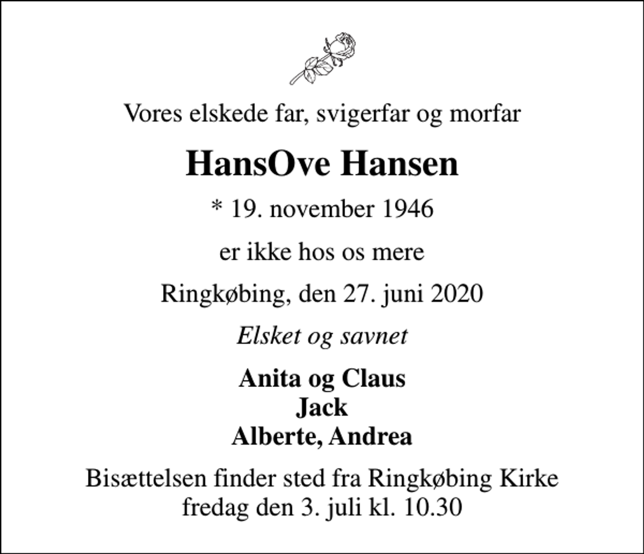 <p>Vores elskede far, svigerfar og morfar<br />HansOve Hansen<br />* 19. november 1946<br />er ikke hos os mere<br />Ringkøbing, den 27. juni 2020<br />Elsket og savnet<br />Anita og Claus Jack Alberte, Andrea<br />Bisættelsen finder sted fra Ringkøbing Kirke fredag den 3. juli kl. 10.30</p>