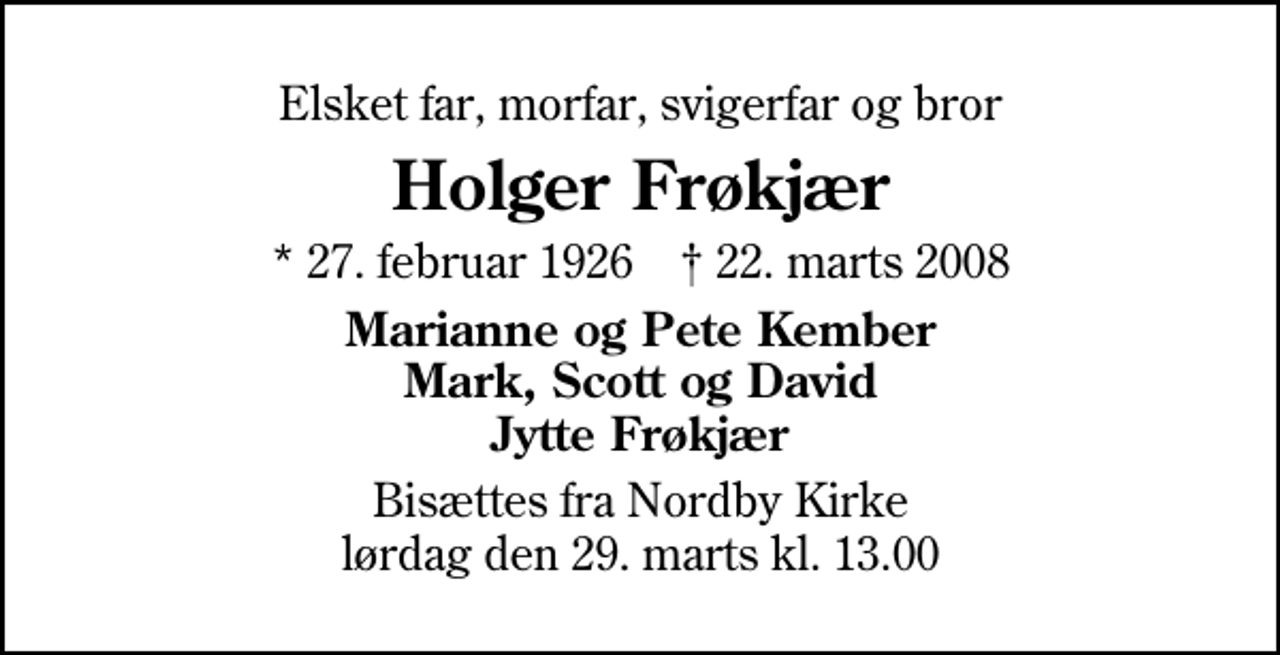 <p>Elsket far, morfar, svigerfar og bror<br />Holger Frøkjær<br />* 27. februar 1926 ✝ 22. marts 2008<br />Marianne og Pete Kember Mark, Scott og David Jytte Frøkjær<br />Bisættes fra Nordby Kirke lørdag den 29. marts kl. 13.00</p>