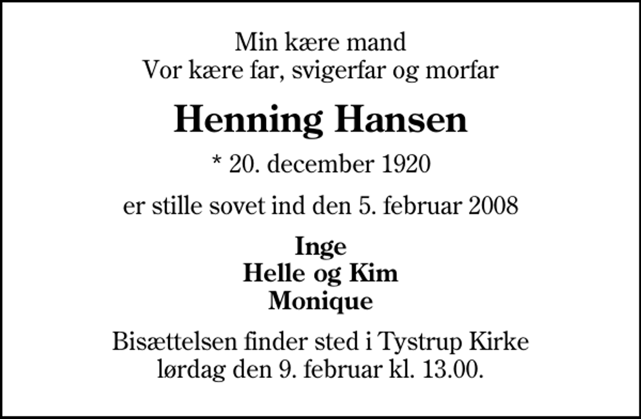 <p>Min kære mand Vor kære far, svigerfar og morfar<br />Henning Hansen<br />* 20. december 1920<br />er stille sovet ind den 5. februar 2008<br />Inge Helle og Kim Monique<br />Bisættelsen finder sted i Tystrup Kirke lørdag den 9. februar kl. 13.00</p>