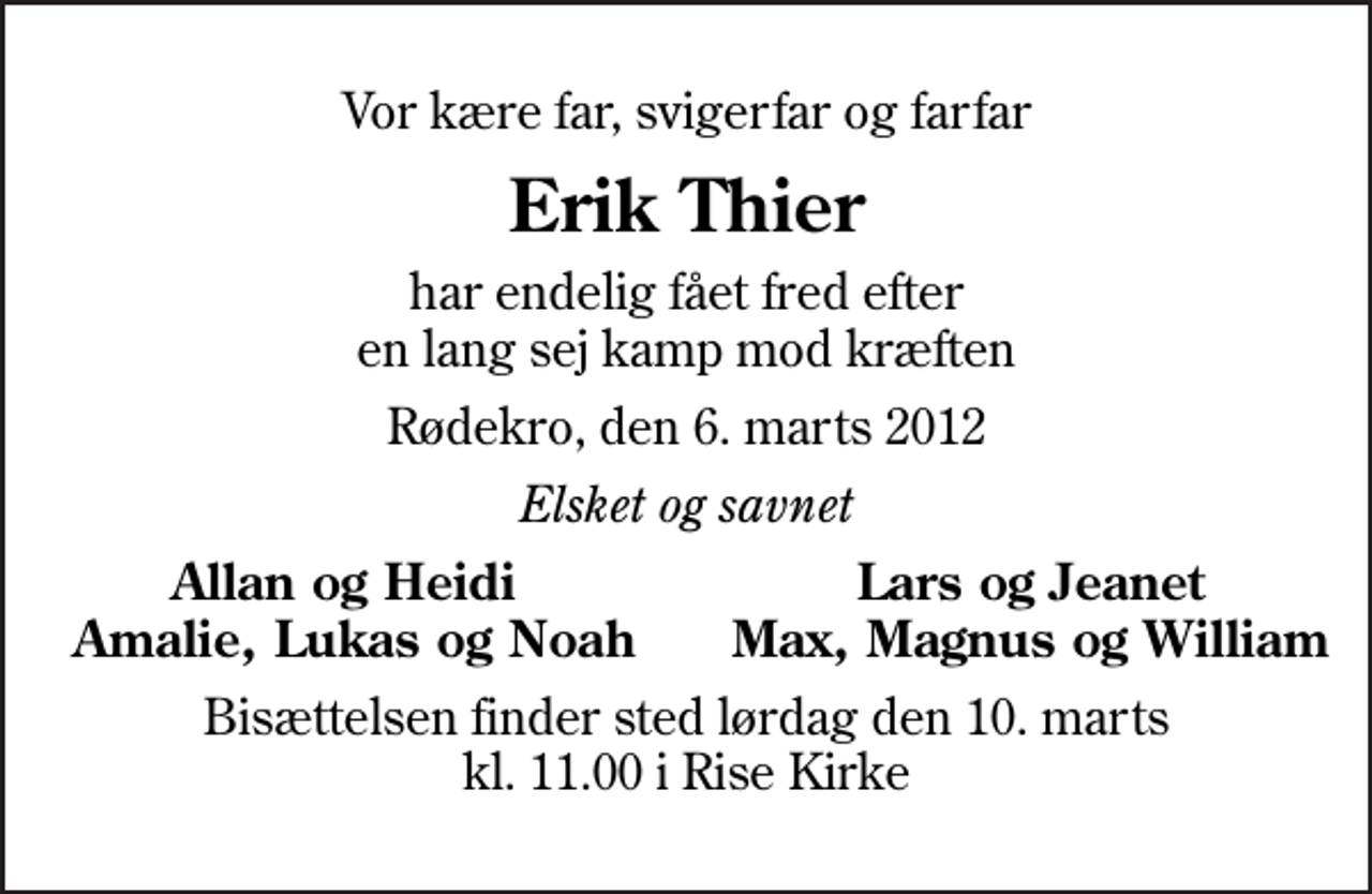 <p>Vor kære far, svigerfar og farfar<br />Erik Thier<br />har endelig fået fred efter en lang sej kamp mod kræften<br />Rødekro, den 6. marts 2012<br />Elsket og savnet<br />Allan og Heidi<br />Lars og Jeanet<br />Amalie, Lukas og Noah<br />Max, Magnus og William<br />Bisættelsen finder sted lørdag den 10. marts kl. 11.00 i Rise Kirke</p>