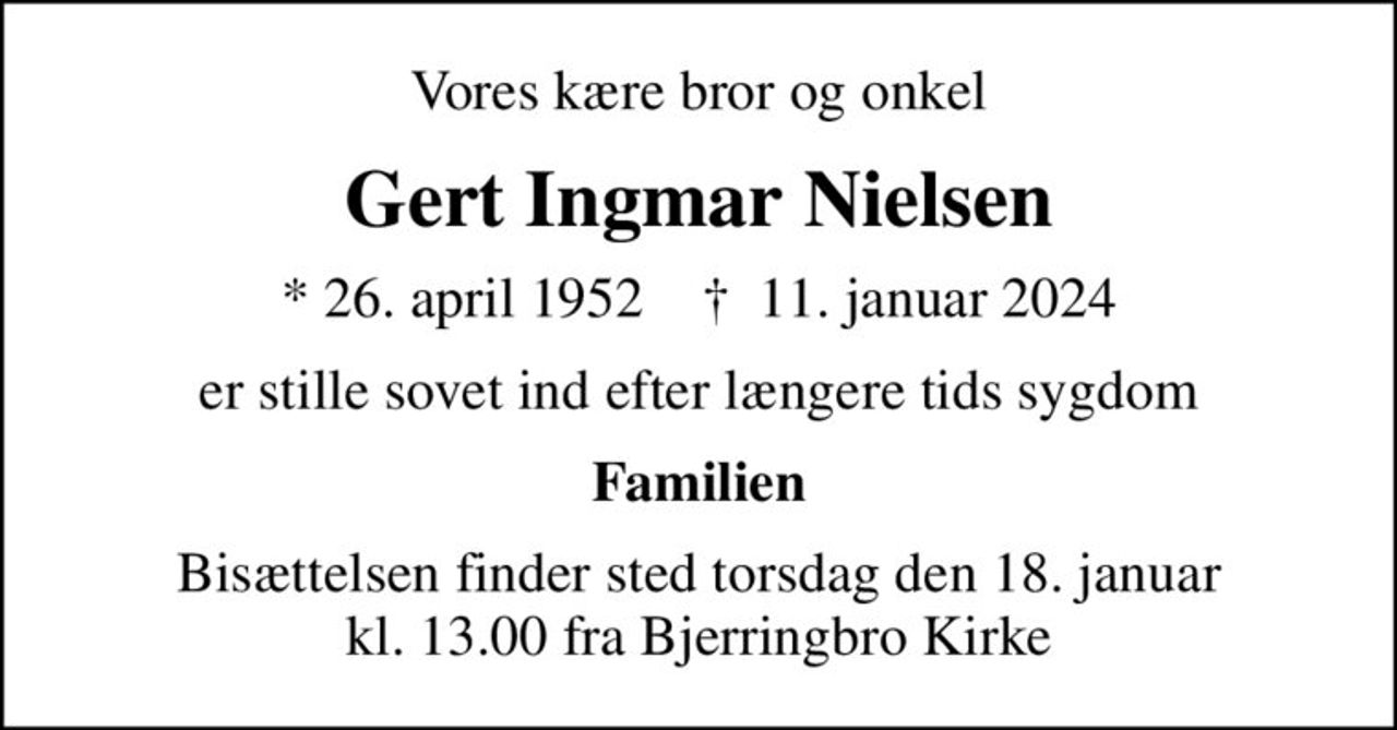 Vores kære bror og onkel
Gert Ingmar Nielsen
* 26. april 1952    ✝ 11. januar 2024
er stille sovet ind efter længere tids sygdom
Familien
Bisættelsen finder sted torsdag den 18. januar kl. 13.00 fra Bjerringbro Kirke
