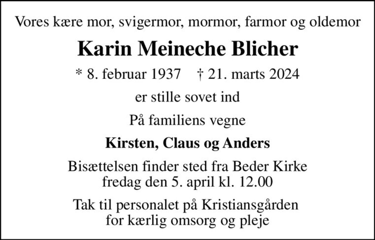 Vores kære mor, svigermor, mormor, farmor og oldemor
Karin Meineche Blicher
* 8. februar 1937    ✝ 21. marts 2024
er stille sovet ind
På familiens vegne
Kirsten, Claus og Anders
Bisættelsen finder sted fra Beder Kirke  fredag den 5. april kl. 12.00 
Tak til personalet på Kristiansgården  for kærlig omsorg og pleje