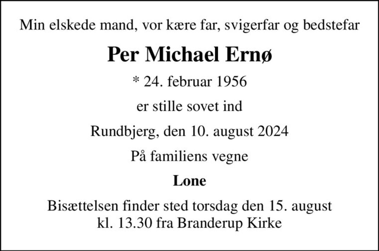 Min elskede mand, vor kære far, svigerfar og bedstefar
Per Michael Ernø
* 24. februar 1956
er stille sovet ind
Rundbjerg, den 10. august 2024
På familiens vegne
Lone
Bisættelsen finder sted torsdag den 15. august kl. 13.30 fra Branderup Kirke