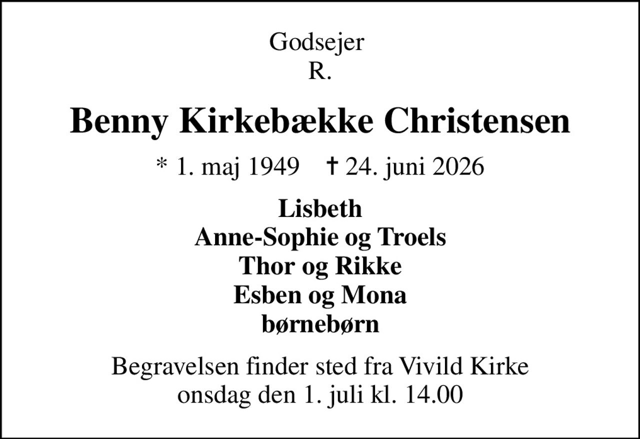 Godsejer  R.
Benny Kirkebække Christensen
* 1. maj 1949    ✝ 24. juni 2026
Lisbeth Anne-Sophie og Troels Thor og Rikke Esben og Mona børnebørn
Begravelsen finder sted fra Vivild Kirke  onsdag den 1. juli kl. 14.00