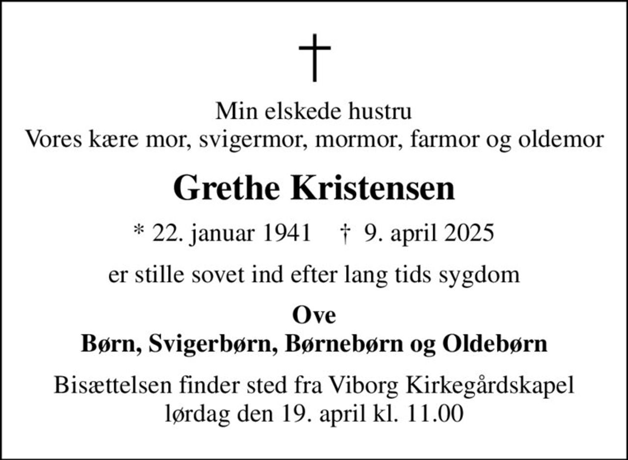 Min elskede hustru Vores kære mor, svigermor, mormor, farmor og oldemor
Grethe Kristensen
* 22. januar 1941    ✝ 9. april 2025
er stille sovet ind efter lang tids sygdom
Ove Børn, Svigerbørn, Børnebørn og Oldebørn
Bisættelsen finder sted fra Viborg Kirkegårdskapel  lørdag den 19. april kl. 11.00