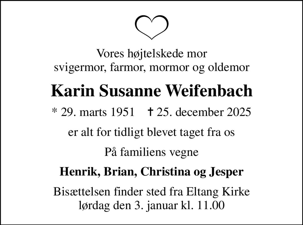 Vores højtelskede mor svigermor, farmor, mormor og oldemor
Karin Susanne Weifenbach
* 29. marts 1951    ✝ 25. december 2025
er alt for tidligt blevet taget fra os
På familiens vegne
Henrik, Brian, Christina og Jesper
Bisættelsen finder sted fra Eltang Kirke  lørdag den 3. januar kl. 11.00