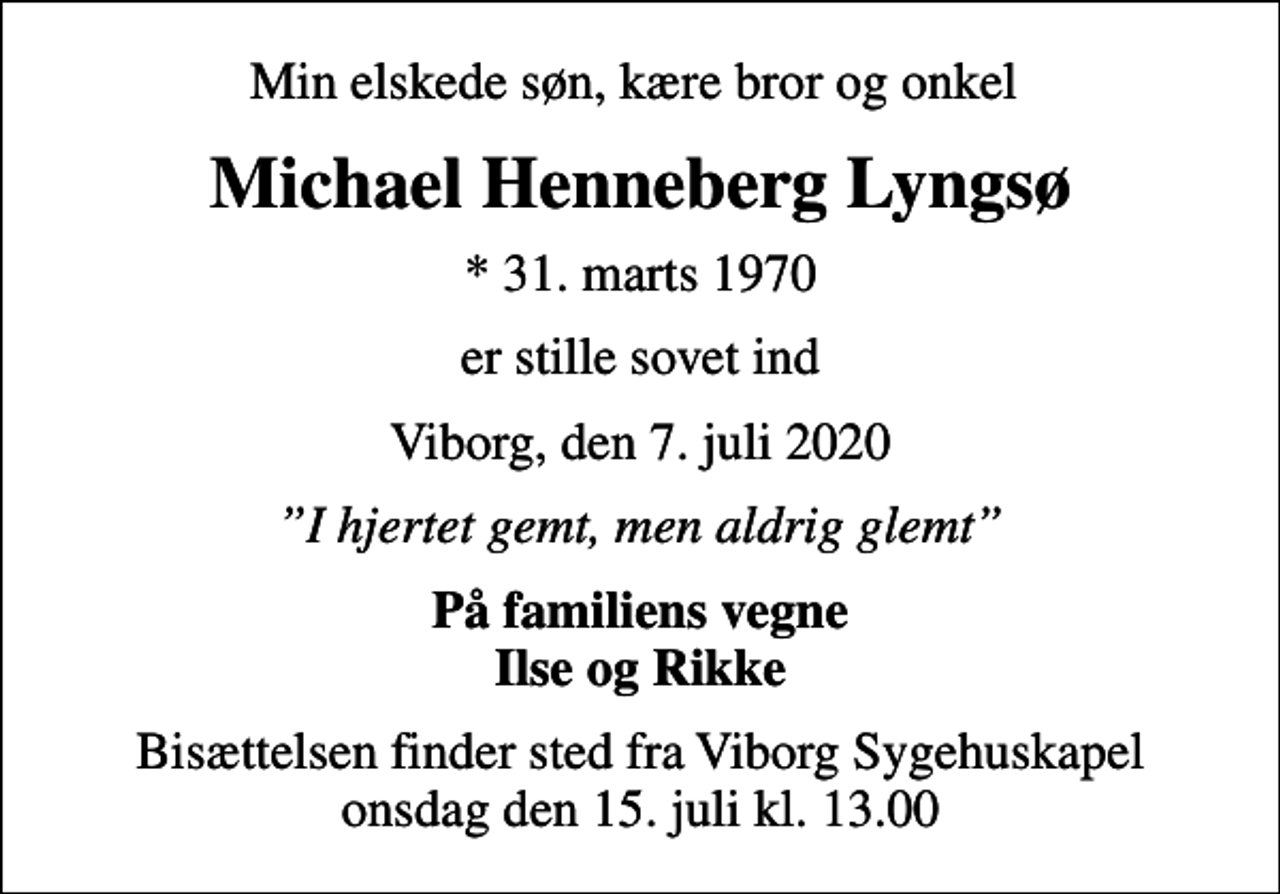 <p>Min elskede søn, kære bror og onkel<br />Michael Henneberg Lyngsø<br />* 31. marts 1970<br />er stille sovet ind<br />Viborg, den 7. juli 2020<br />I hjertet gemt, men aldrig glemt<br />På familiens vegne Ilse og Rikke<br />Bisættelsen finder sted fra Viborg Sygehuskapel onsdag den 15. juli kl. 13.00</p>