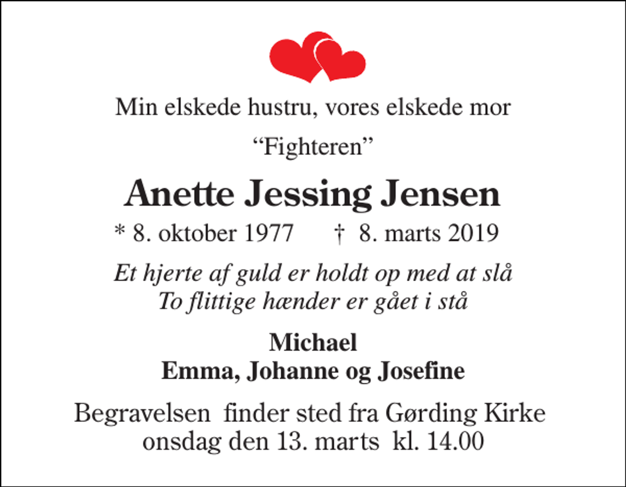 <p>Min elskede hustru, vores elskede mor<br />“Fighteren”<br />Anette Jessing Jensen<br />* 8. oktober 1977 †​ 8. marts 2019​<br />Et hjerte af guld er holdt op med at slå To flittige hænder er gået i stå<br />Michael Emma, Johanne og Josefine<br />Begravelsen​ finder sted fra Gørding Kirke​ onsdag den 13. marts​ kl. 14.00</p>