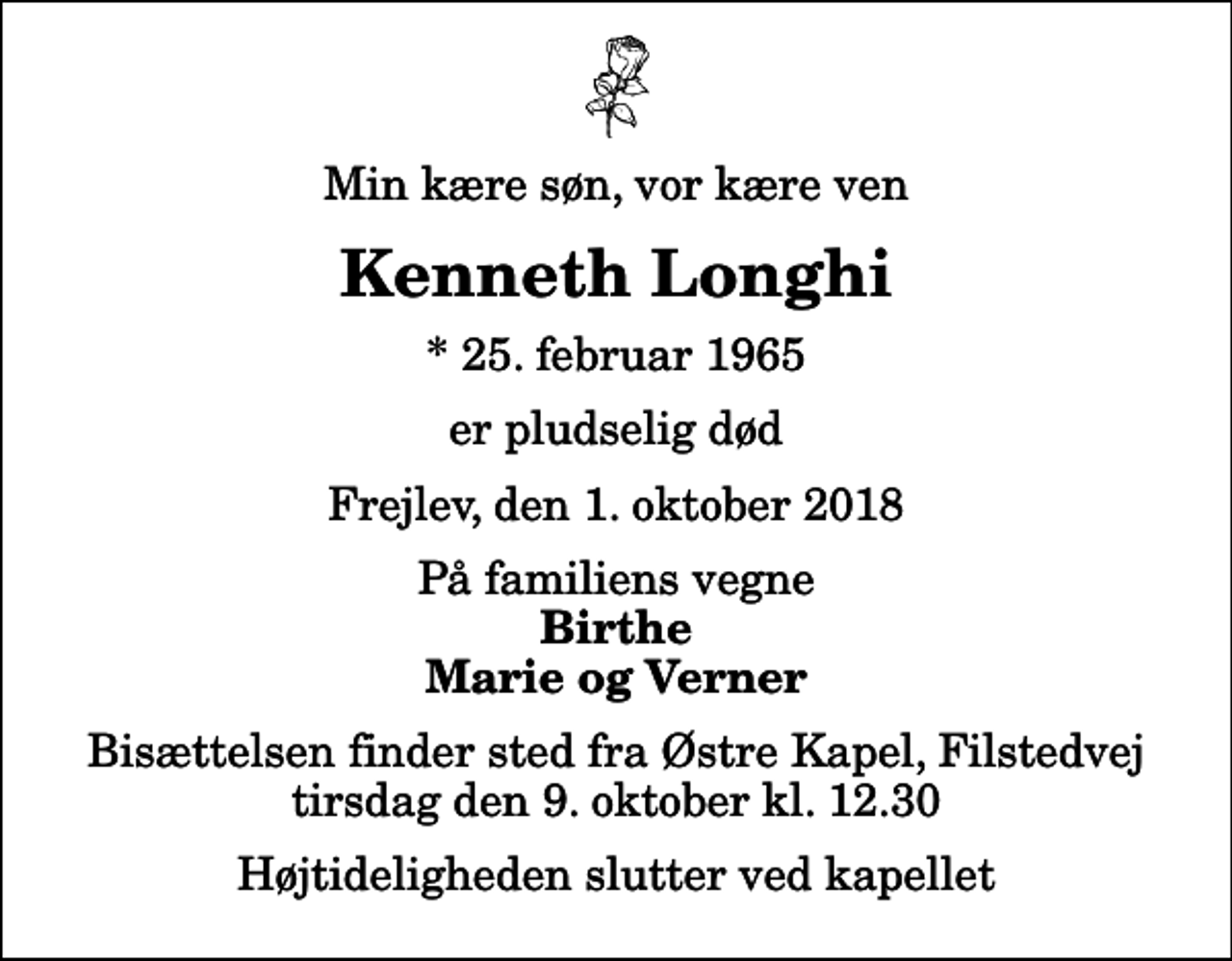 <p>Min kære søn, vor kære ven<br />Kenneth Longhi<br />* 25. februar 1965<br />er pludselig død<br />Frejlev, den 1. oktober 2018<br />På familiens vegne<br />Birthe Marie og Verner<br />Bisættelsen finder sted fra Østre Kapel, Filstedvej tirsdag den 9. oktober kl. 12.30 Højtideligheden slutter ved kapellet</p>