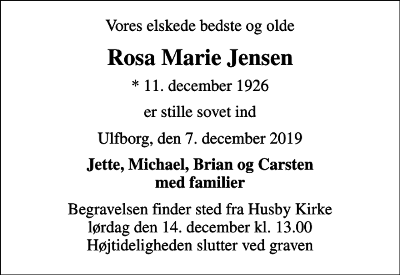 <p>Vores elskede bedste og olde<br />Rosa Marie Jensen<br />* 11. december 1926<br />er stille sovet ind<br />Ulfborg, den 7. december 2019<br />Jette, Michael, Brian og Carsten med familier<br />Begravelsen finder sted fra Husby Kirke lørdag den 14. december kl. 13.00 Højtideligheden slutter ved graven</p>
