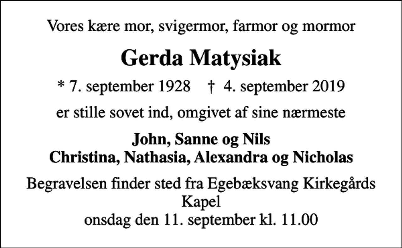 <p>Vores kære mor, svigermor, farmor og mormor<br />Gerda Matysiak<br />* 7. september 1928 ✝ 4. september 2019<br />er stille sovet ind, omgivet af sine nærmeste<br />John, Sanne og Nils Christina, Nathasia, Alexandra og Nicholas<br />Begravelsen finder sted fra Egebæksvang Kirkegårds Kapel onsdag den 11. september kl. 11.00</p>