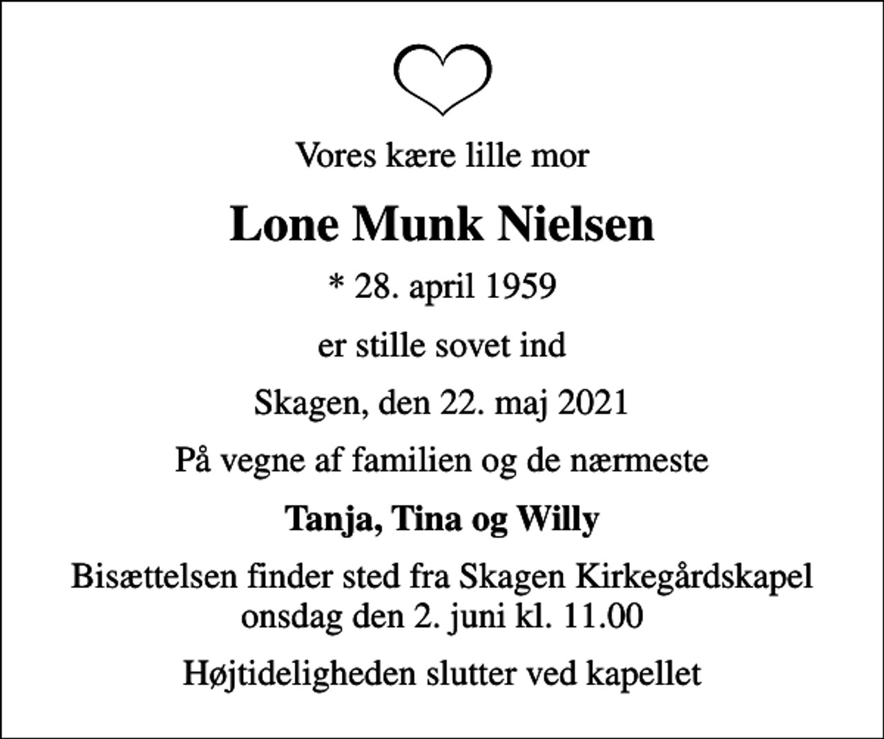 <p>Vores kære lille mor<br />Lone Munk Nielsen<br />* 28. april 1959<br />er stille sovet ind<br />Skagen, den 22. maj 2021<br />På vegne af familien og de nærmeste<br />Tanja, Tina og Willy<br />Bisættelsen finder sted fra Skagen Kirkegårdskapel onsdag den 2. juni kl. 11.00<br />Højtideligheden slutter ved kapellet</p>