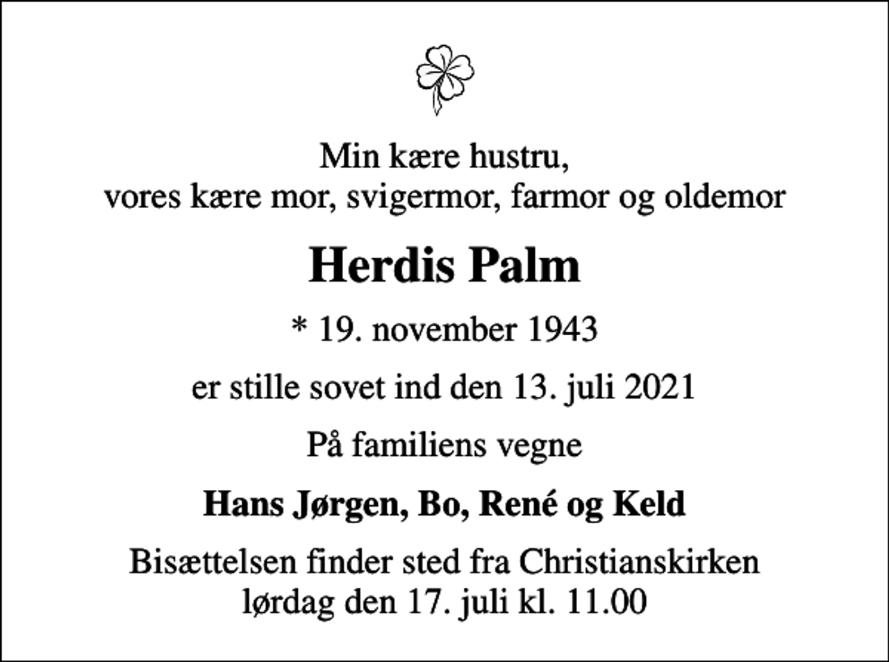 <p>Min kære hustru, vores kære mor, svigermor, farmor og oldemor<br />Herdis Palm<br />* 19. november 1943<br />er stille sovet ind den 13. juli 2021<br />På familiens vegne<br />Hans Jørgen, Bo, René og Keld<br />Bisættelsen finder sted fra Christianskirken lørdag den 17. juli kl. 11.00</p>