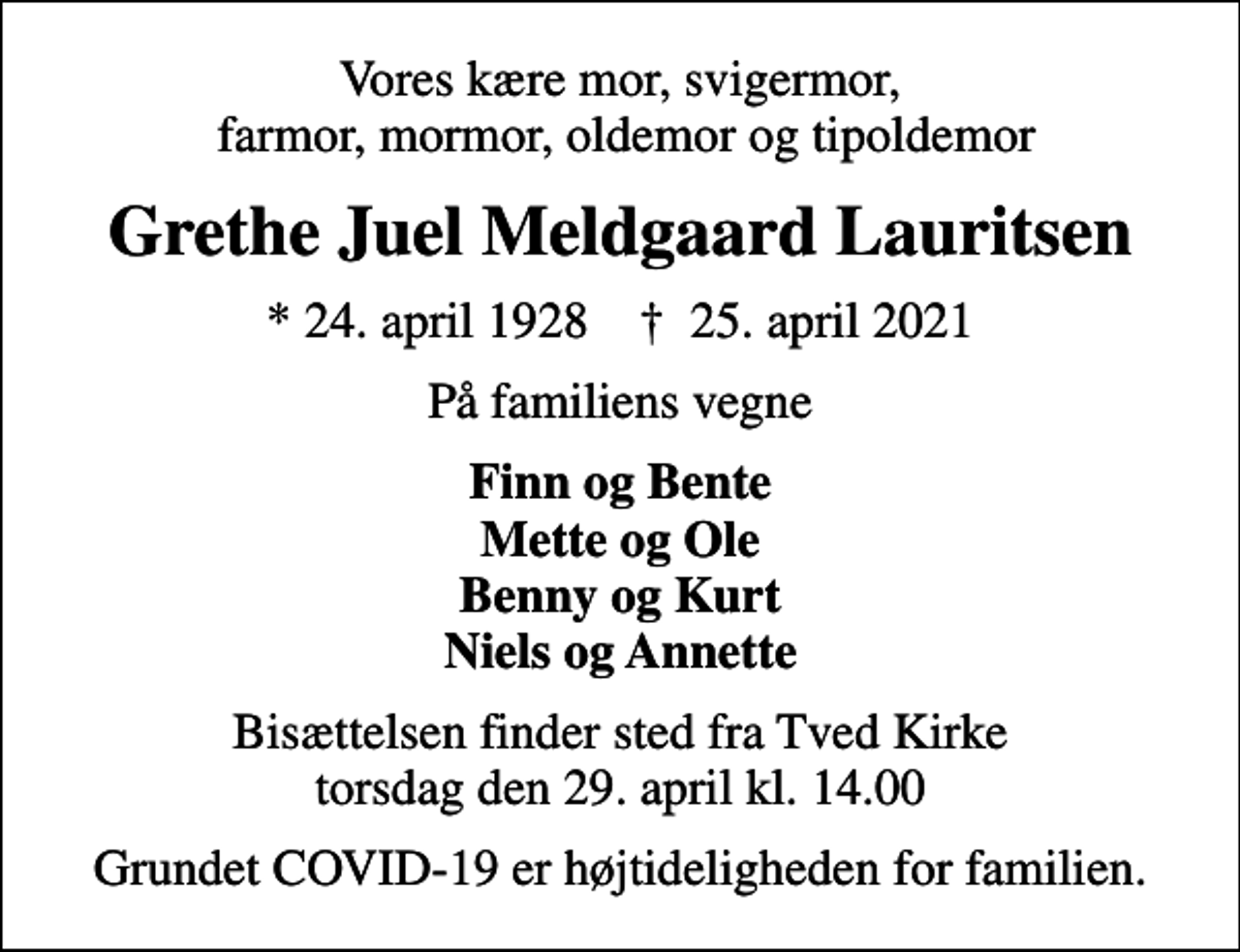 <p>Vores kære mor, svigermor, farmor, mormor, oldemor og tipoldemor<br />Grethe Juel Meldgaard Lauritsen<br />* 24. april 1928 ✝ 25. april 2021<br />På familiens vegne<br />Finn og Bente Mette og Ole Benny og Kurt Niels og Annette<br />Bisættelsen finder sted fra Tved Kirke torsdag den 29. april kl. 14.00<br />Grundet COVID-19 er højtideligheden for familien.</p>