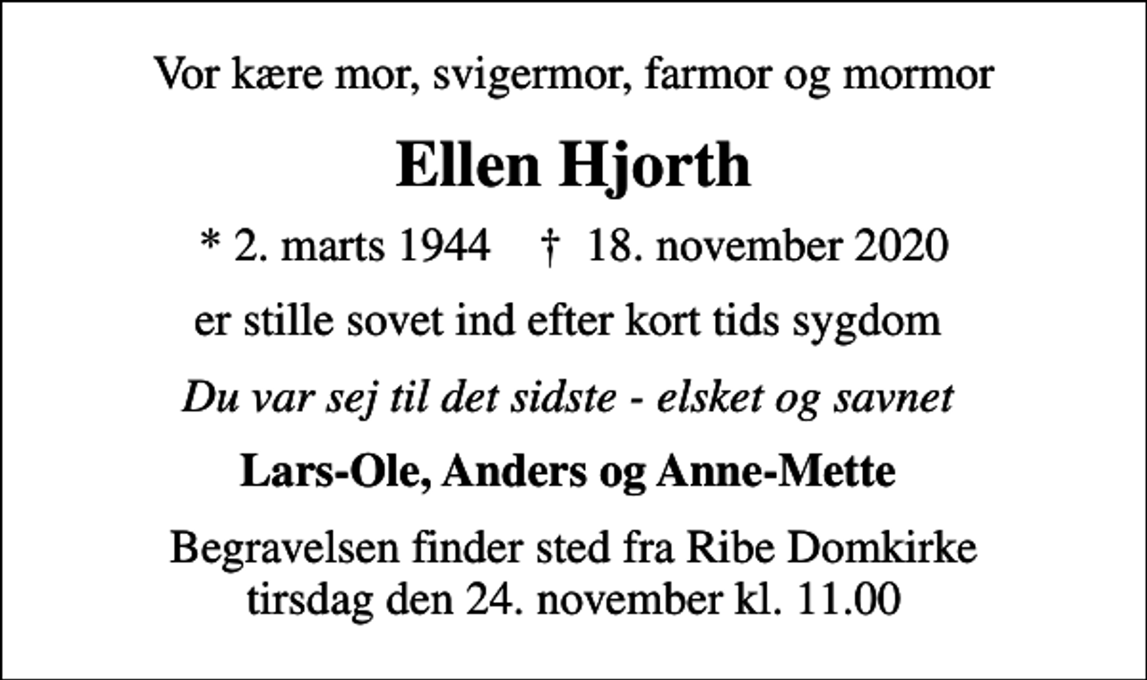 <p>Vor kære mor, svigermor, farmor og mormor<br />Ellen Hjorth<br />* 2. marts 1944 ✝ 18. november 2020<br />er stille sovet ind efter kort tids sygdom<br />Du var sej til det sidste - elsket og savnet<br />Lars-Ole, Anders og Anne-Mette<br />Begravelsen finder sted fra Ribe Domkirke tirsdag den 24. november kl. 11.00</p>