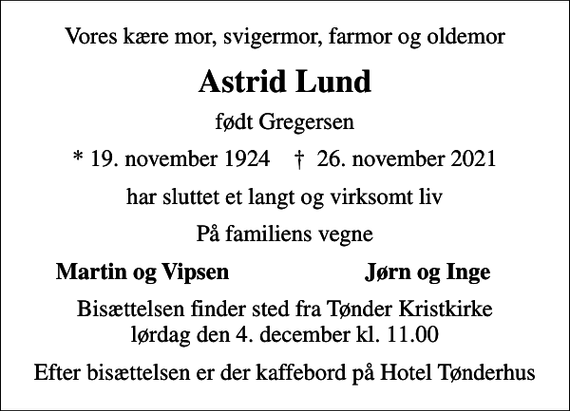 <p>Vores kære mor, svigermor, farmor og oldemor<br />Astrid Lund<br />født Gregersen<br />* 19. november 1924 ✝ 26. november 2021<br />har sluttet et langt og virksomt liv<br />På familiens vegne<br />Martin og Vipsen<br />Jørn og Inge<br />Bisættelsen finder sted fra Tønder Kristkirke lørdag den 4. december kl. 11.00<br />Efter bisættelsen er der kaffebord på Hotel Tønderhus</p>