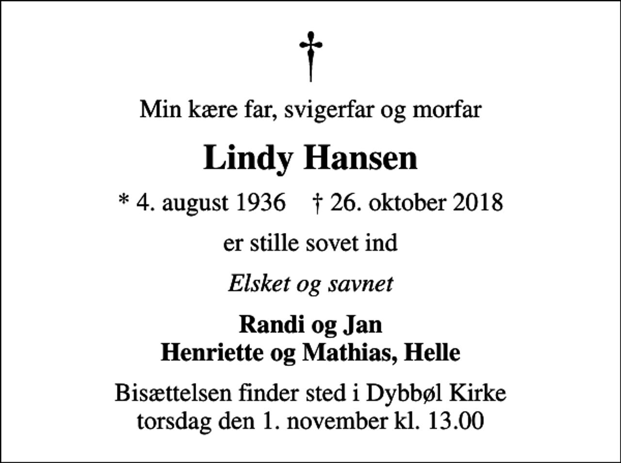 <p>Min kære far, svigerfar og morfar<br />Lindy Hansen<br />* 4. august 1936 ✝ 26. oktober 2018<br />er stille sovet ind<br />Elsket og savnet<br />Randi og Jan Henriette og Mathias, Helle<br />Bisættelsen finder sted i Dybbøl Kirke torsdag den 1. november kl. 13.00</p>