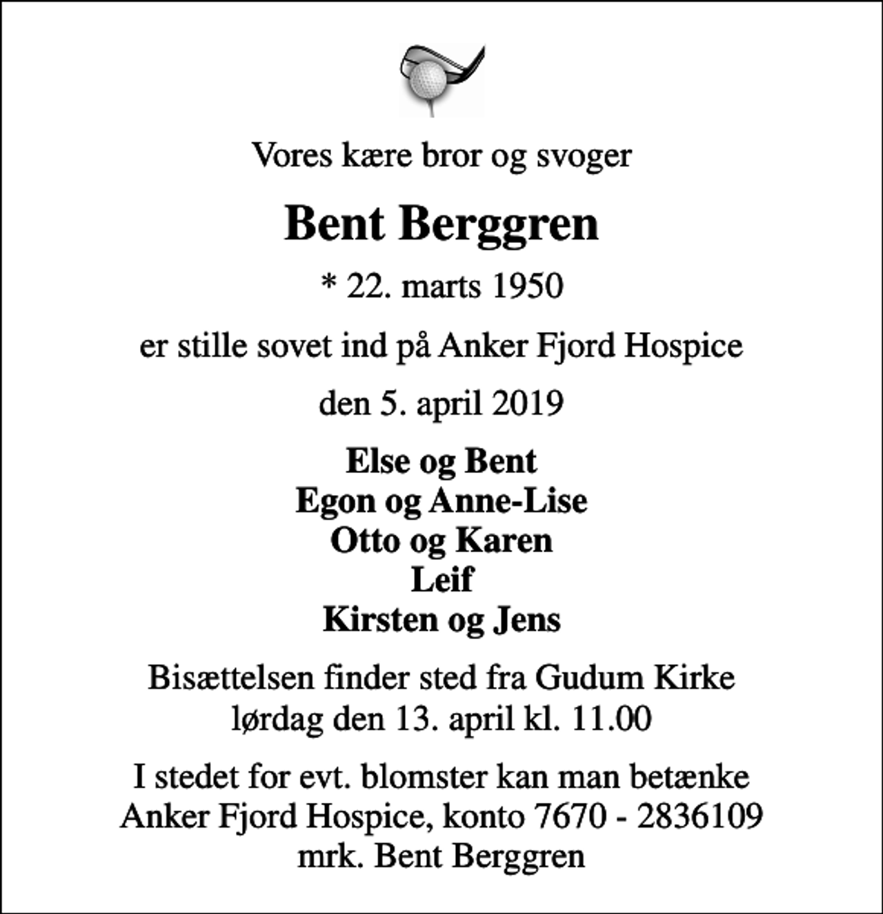 <p>Vores kære bror og svoger<br />Bent Berggren<br />* 22. marts 1950<br />er stille sovet ind på Anker Fjord Hospice<br />den 5. april 2019<br />Else og Bent Egon og Anne-Lise Otto og Karen Leif Kirsten og Jens<br />I stedet for evt. blomster kan man betænke<br />Anker Fjord Hospice konto7670-2836109mrk. Bent<br />Berggren<br />Bisættelsen finder sted fra Gudum Kirke ved Lemvig lørdag den 13. april kl. 11.00</p>