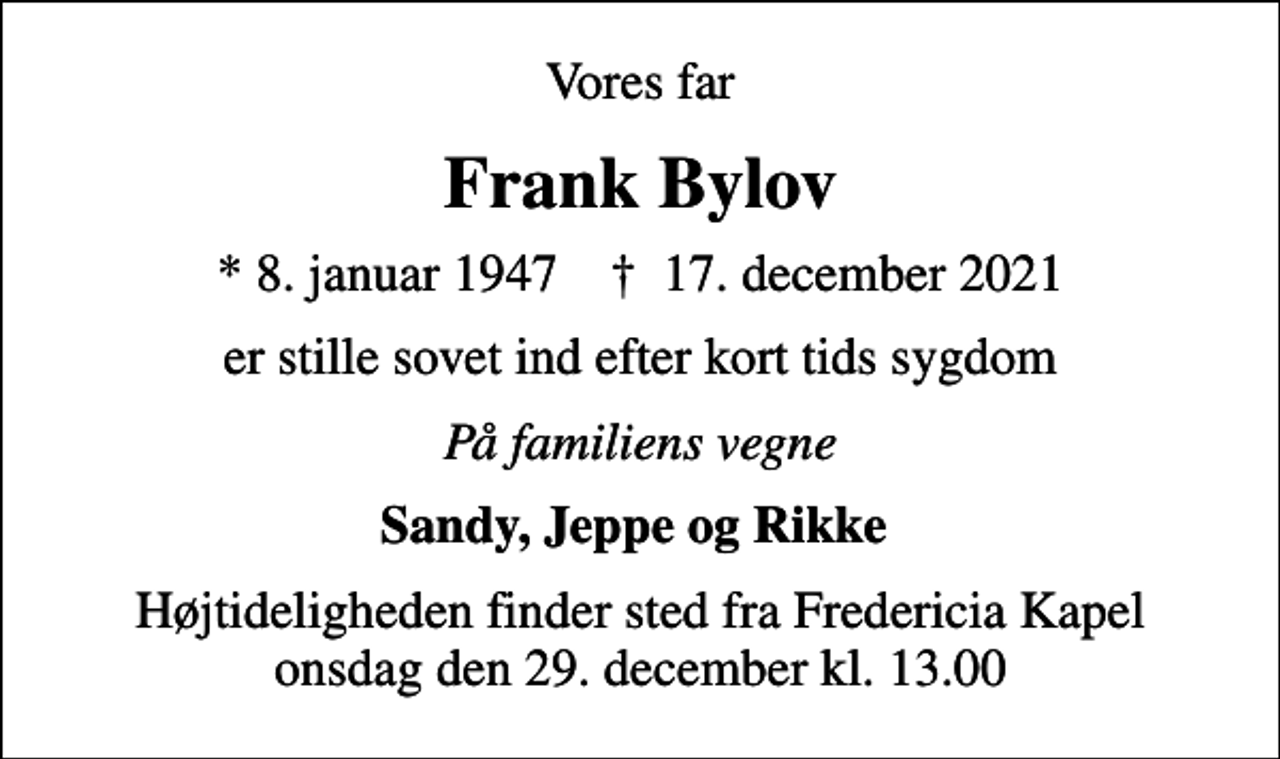 <p>Vores far<br />Frank Bylov<br />* 8. januar 1947 ✝ 17. december 2021<br />er stille sovet ind efter kort tids sygdom<br />På familiens vegne<br />Sandy, Jeppe og Rikke<br />Højtideligheden finder sted fra Fredericia Kapel onsdag den 29. december kl. 13.00</p>