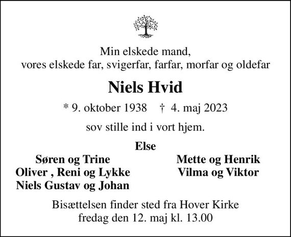 Min elskede mand, vores elskede far, svigerfar, farfar, morfar og oldefar
Niels Hvid
* 9. oktober 1938    &#x271d; 4. maj 2023
sov stille ind i vort hjem.
Else
Søren og Trine
Mette og Henrik
Oliver , Reni og Lykke
Vilma og Viktor
Niels Gustav og Johan
Bisættelsen finder sted fra Hover Kirke  fredag den 12. maj kl. 13.00